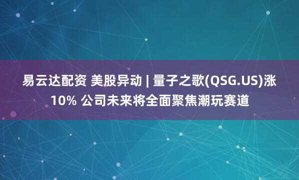 易云达配资 美股异动 | 量子之歌(QSG.US)涨10% 公司未来将全面聚焦潮玩赛道