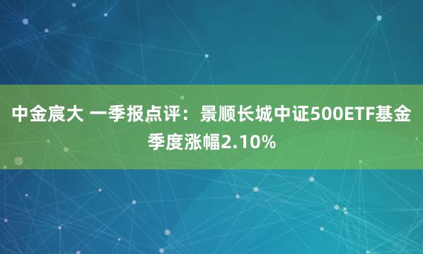 中金宸大 一季报点评：景顺长城中证500ETF基金季度涨幅2.10%