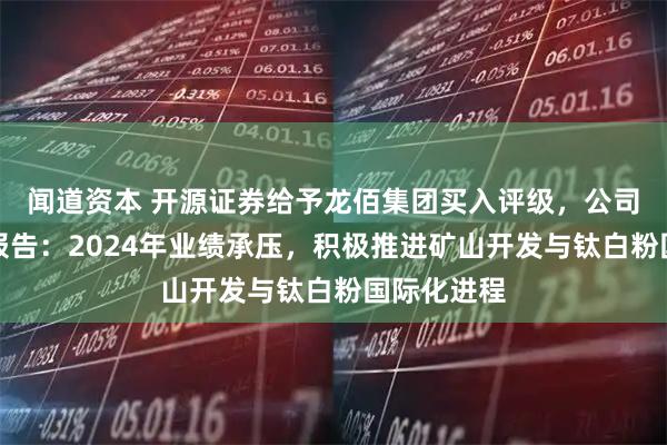 闻道资本 开源证券给予龙佰集团买入评级，公司信息更新报告：2024年业绩承压，积极推进矿山开发与钛白粉国际化进程
