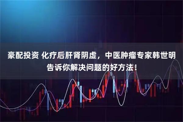 豪配投资 化疗后肝肾阴虚，中医肿瘤专家韩世明告诉你解决问题的好方法！