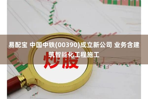 易配宝 中国中铁(00390)成立新公司 业务含建筑智能化工程施工