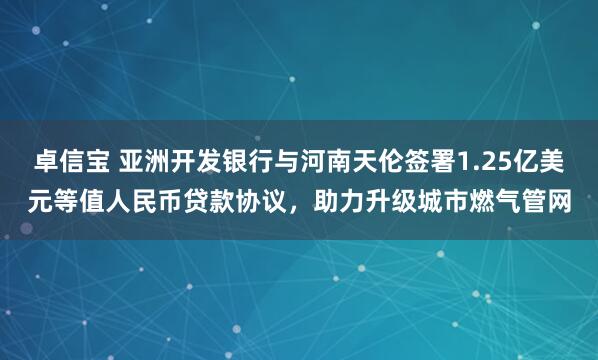卓信宝 亚洲开发银行与河南天伦签署1.25亿美元等值人民币贷款协议，助力升级城市燃气管网
