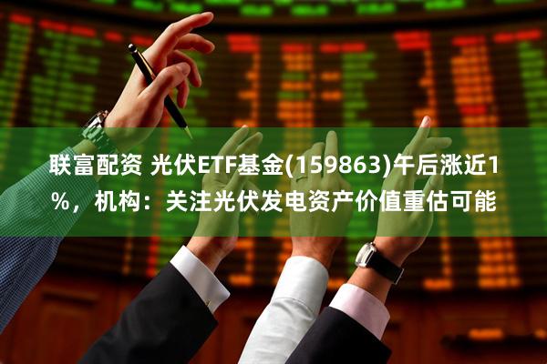 联富配资 光伏ETF基金(159863)午后涨近1%，机构：关注光伏发电资产价值重估可能