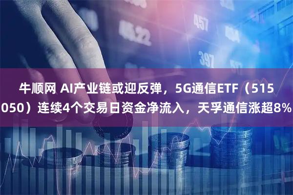牛顺网 AI产业链或迎反弹，5G通信ETF（515050）连续4个交易日资金净流入，天孚通信涨超8%
