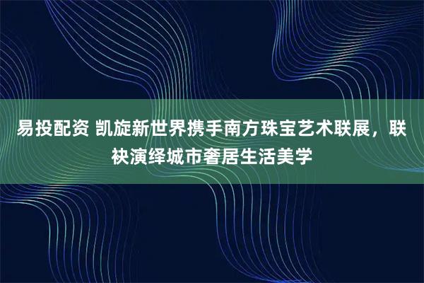 易投配资 凯旋新世界携手南方珠宝艺术联展，联袂演绎城市奢居生活美学