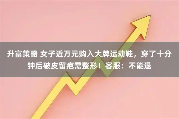 升富策略 女子近万元购入大牌运动鞋，穿了十分钟后破皮留疤需整形！客服：不能退