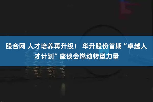 股合网 人才培养再升级！ 华升股份首期“卓越人才计划”座谈会燃动转型力量