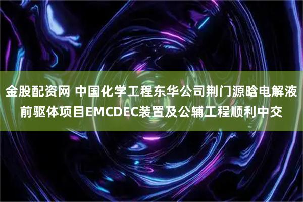 金股配资网 中国化学工程东华公司荆门源晗电解液前驱体项目EMCDEC装置及公辅工程顺利中交