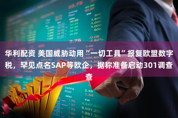 华利配资 美国威胁动用“一切工具”报复欧盟数字税，罕见点名SAP等欧企，据称准备启动301调查