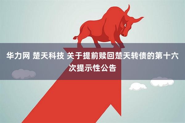 华力网 楚天科技 关于提前赎回楚天转债的第十六次提示性公告