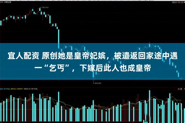 宜人配资 原创她是皇帝妃嫔，被遣返回家途中遇一“乞丐”，下嫁后此人也成皇帝