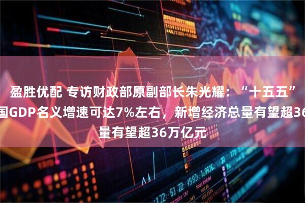 盈胜优配 专访财政部原副部长朱光耀:“十五五”期间中国GDP名义增速可达7%左右,新增经济总量有望超36万亿元