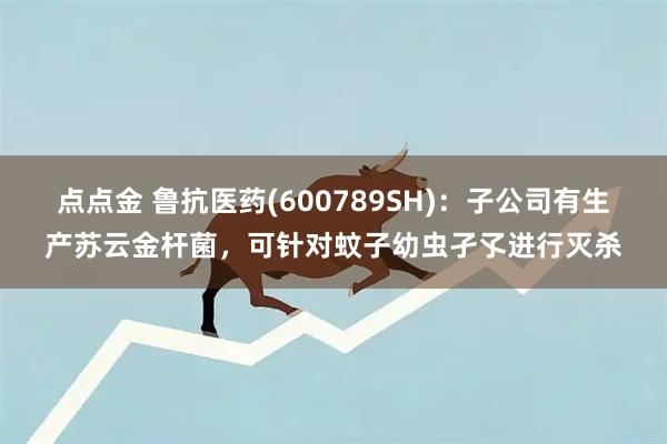 点点金 鲁抗医药(600789SH)：子公司有生产苏云金杆菌，可针对蚊子幼虫孑孓进行灭杀