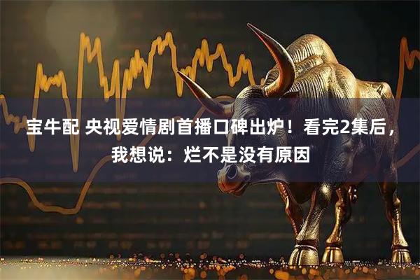 宝牛配 央视爱情剧首播口碑出炉！看完2集后，我想说：烂不是没有原因