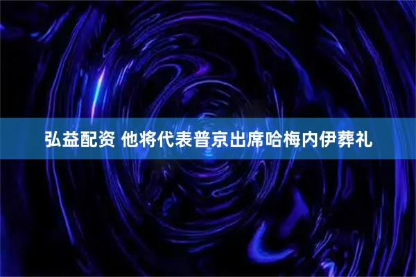 弘益配资 他将代表普京出席哈梅内伊葬礼