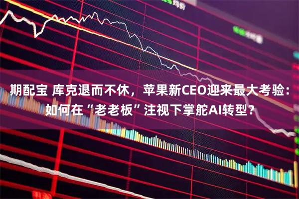期配宝 库克退而不休,苹果新CEO迎来最大考验:如何在“老老板”注视下掌舵AI转型?
