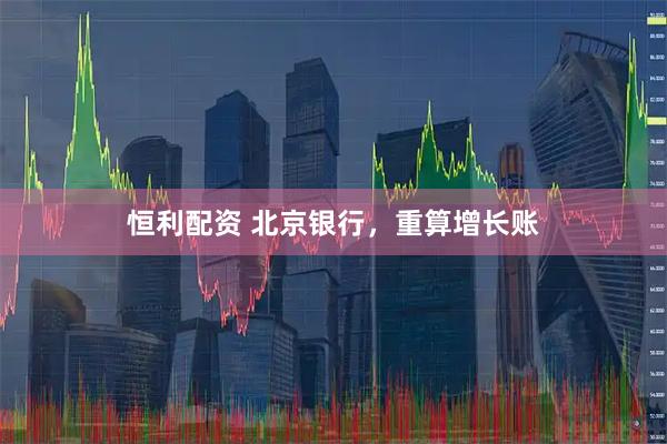 恒利配资 北京银行,重算增长账